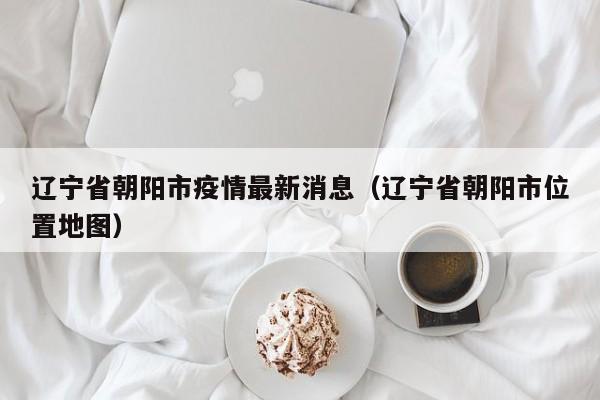 辽宁省朝阳市疫情最新消息(辽宁省朝阳市位置地图)