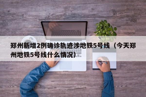 郑州新增2例确诊轨迹涉地铁5号线(今天郑州地铁5号线什么情况)