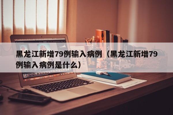 黑龙江新增79例输入病例(黑龙江新增79例输入病例是什么)