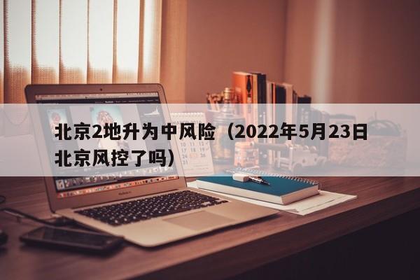 北京2地升为中风险(2022年5月23日北京风控了吗)