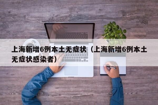 上海新增6例本土无症状(上海新增6例本土无症状感染者)