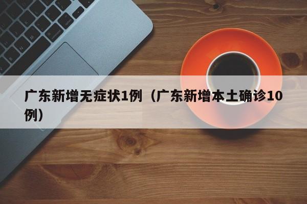 广东新增无症状1例(广东新增本土确诊10例)