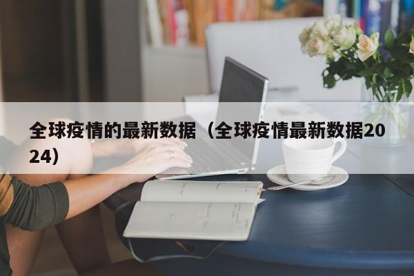 全球疫情的最新数据(全球疫情最新数据2024)