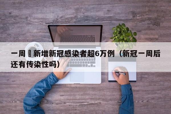 一周內新增新冠感染者超6万例(新冠一周后还有传染性吗)