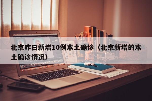 北京昨日新增10例本土确诊(北京新增的本土确诊情况)