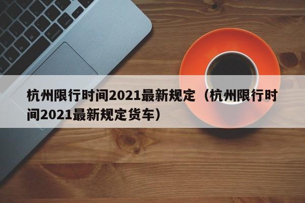 杭州限行时间2021最新规定(杭州限行时间2021最新规定货车)