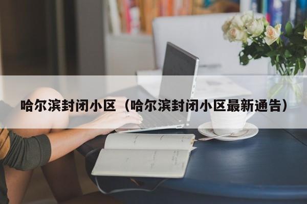 哈尔滨封闭小区(哈尔滨封闭小区最新通告)