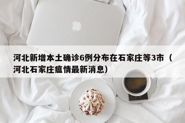 河北新增本土确诊6例分布在石家庄等3市(河北石家庄瘟情最新消息)