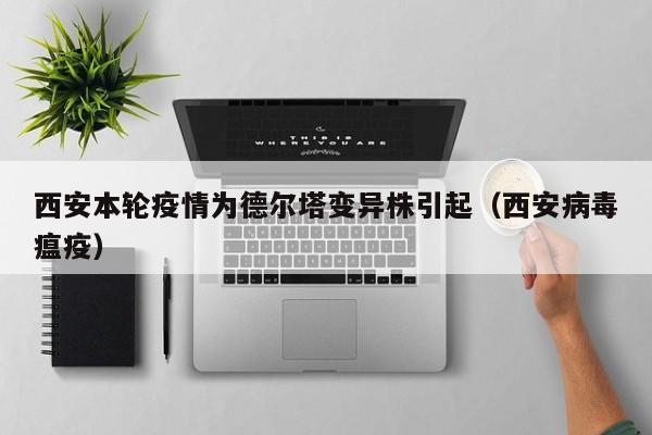 西安本轮疫情为德尔塔变异株引起(西安病毒瘟疫)
