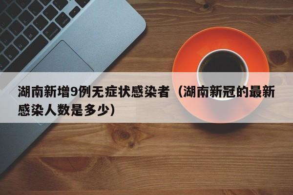 湖南新增9例无症状感染者(湖南新冠的最新感染人数是多少)