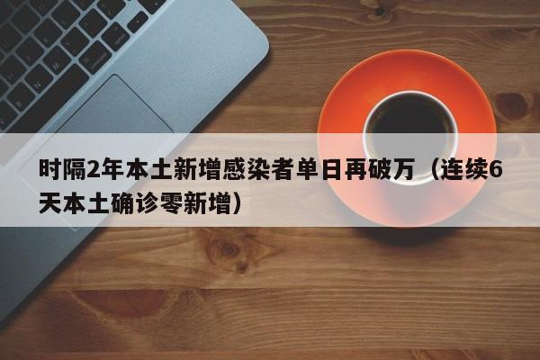 时隔2年本土新增感染者单日再破万(连续6天本土确诊零新增)