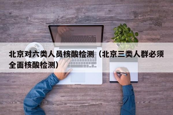 北京对六类人员核酸检测(北京三类人群必须全面核酸检测)