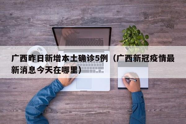 广西昨日新增本土确诊5例(广西新冠疫情最新消息今天在哪里)