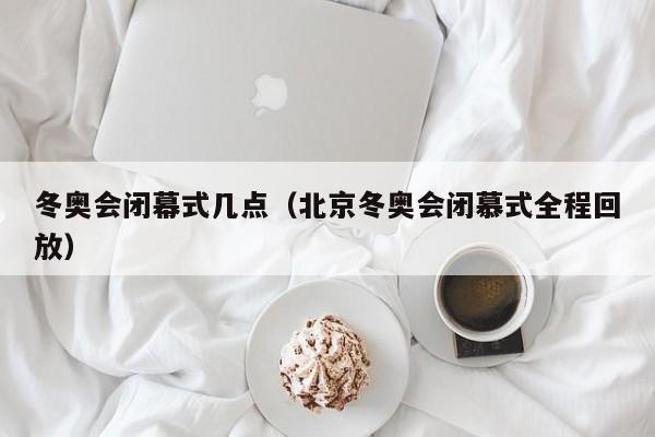 冬奥会闭幕式几点(北京冬奥会闭慕式全程回放)