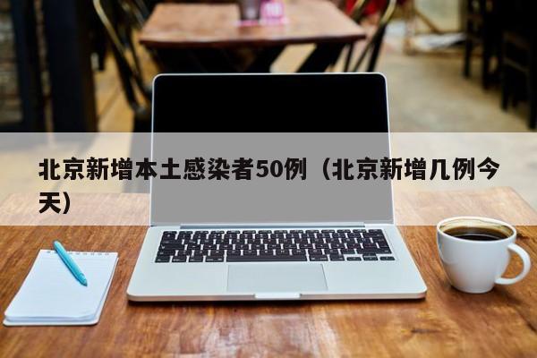 北京新增本土感染者50例(北京新增几例今天)