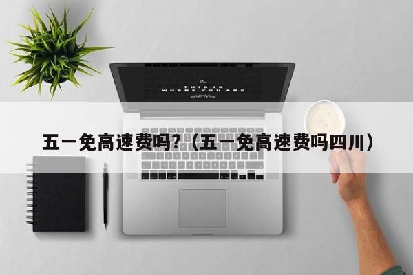 五一免高速费吗?(五一免高速费吗四川)