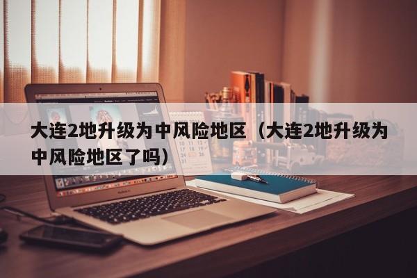 大连2地升级为中风险地区(大连2地升级为中风险地区了吗)