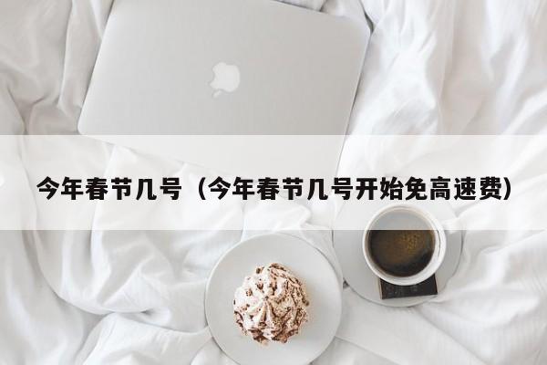 今年春节几号(今年春节几号开始免高速费)