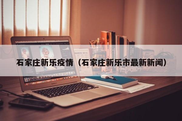 石家庄新乐疫情(石家庄新乐市最新新闻)