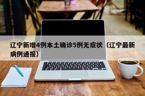 辽宁新增4例本土确诊5例无症状(辽宁最新病例通报)