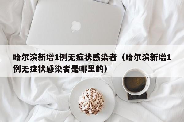 哈尔滨新增1例无症状感染者(哈尔滨新增1例无症状感染者是哪里的)