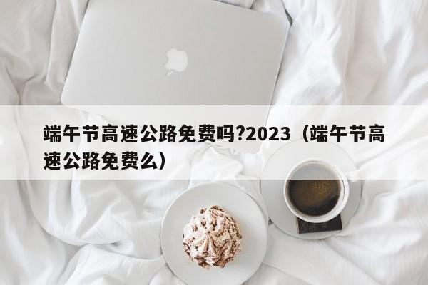 端午节高速公路免费吗?2023(端午节高速公路免费么)