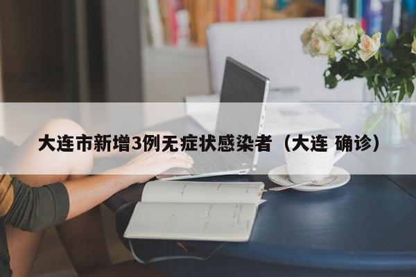 大连市新增3例无症状感染者(大连 确诊)