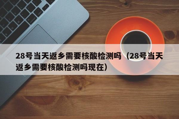 28号当天返乡需要核酸检测吗(28号当天返乡需要核酸检测吗现在)