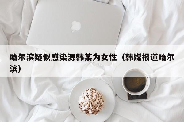 哈尔滨疑似感染源韩某为女性(韩媒报道哈尔滨)