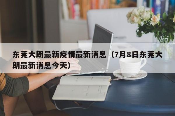 东莞大朗最新疫情最新消息(7月8日东莞大朗最新消息今天)
