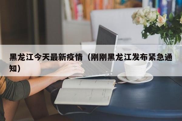 黑龙江今天最新疫情(刚刚黑龙江发布紧急通知)