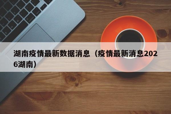 湖南疫情最新数据消息(疫情最新消息2026湖南)