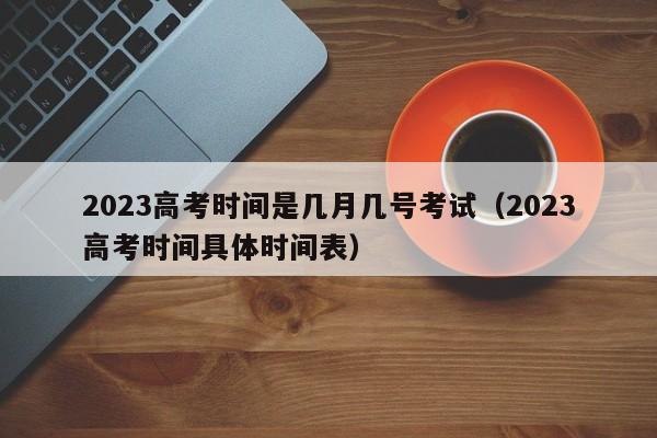 2023高考时间是几月几号考试(2023高考时间具体时间表)