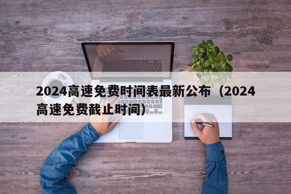 2024高速免费时间表最新公布(2024高速免费截止时间)