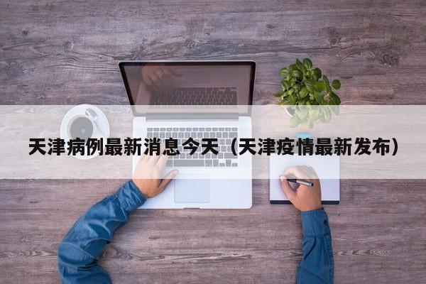 天津病例最新消息今天(天津疫情最新发布)