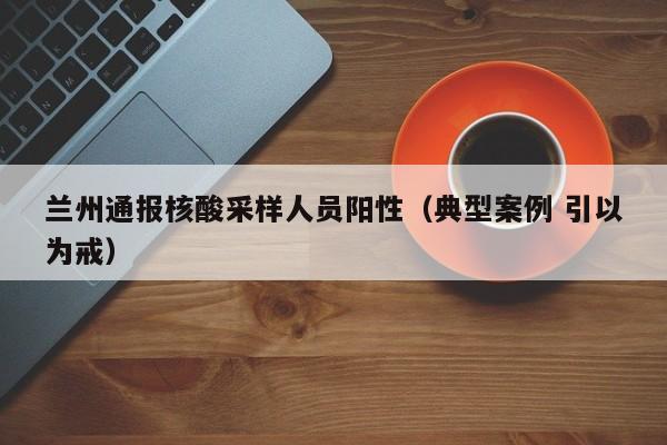 兰州通报核酸采样人员阳性(典型案例 引以为戒)