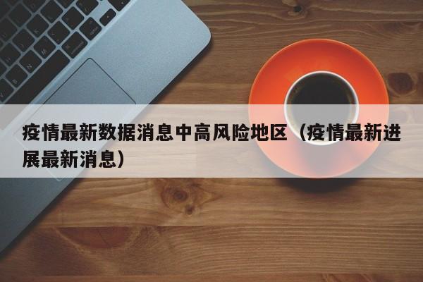 疫情最新数据消息中高风险地区(疫情最新进展最新消息)