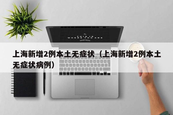 上海新增2例本土无症状(上海新增2例本土无症状病例)