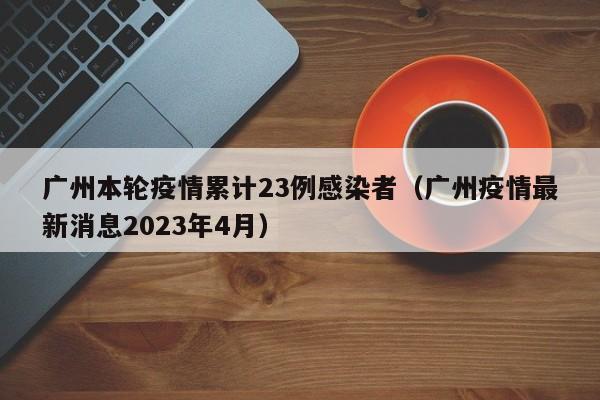 广州本轮疫情累计23例感染者(广州疫情最新消息2023年4月)