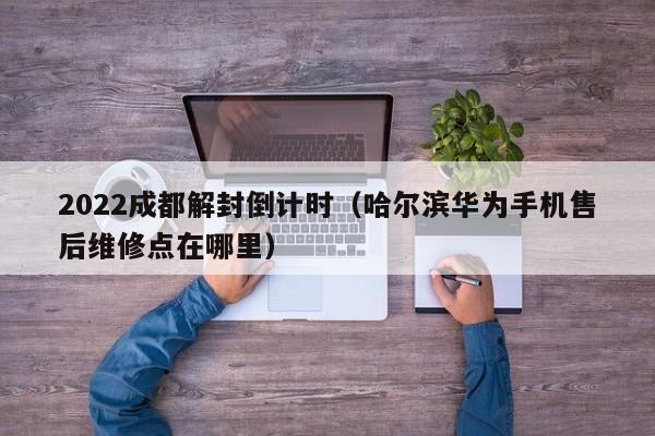 2022成都解封倒计时(哈尔滨华为手机售后维修点在哪里)