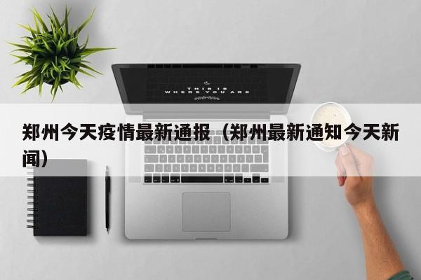 郑州今天疫情最新通报(郑州最新通知今天新闻)