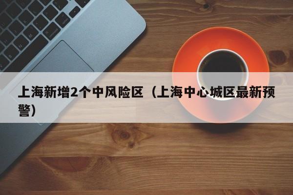 上海新增2个中风险区(上海中心城区最新预警)