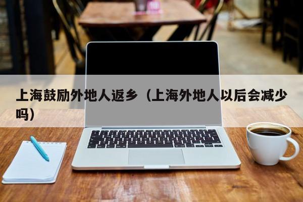 上海鼓励外地人返乡(上海外地人以后会减少吗)