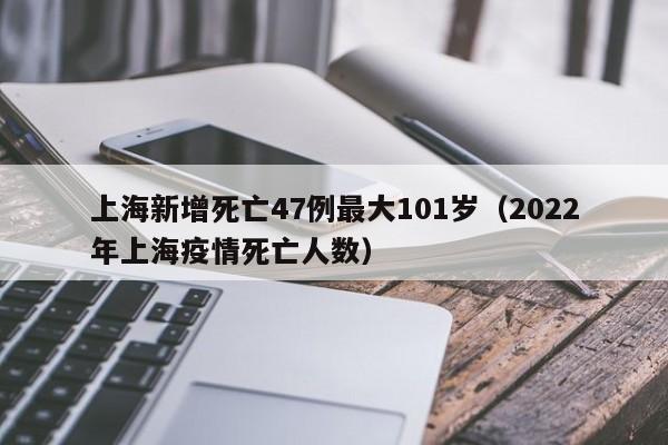 上海新增死亡47例最大101岁(2022年上海疫情死亡人数)