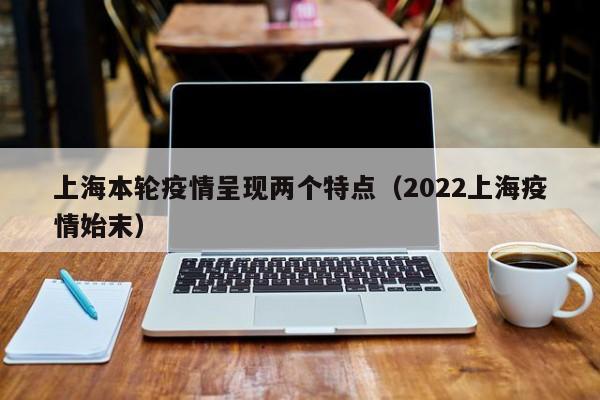 上海本轮疫情呈现两个特点(2022上海疫情始末)