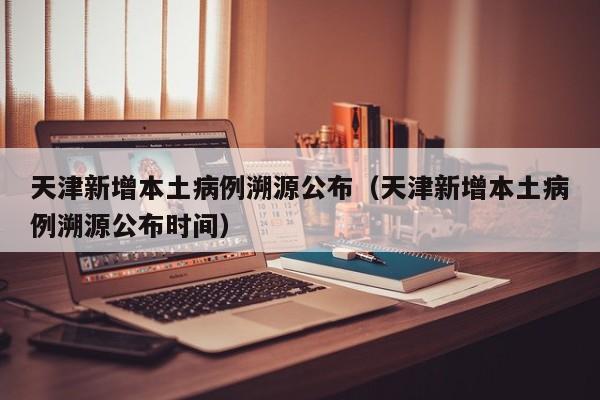 天津新增本土病例溯源公布(天津新增本土病例溯源公布时间)