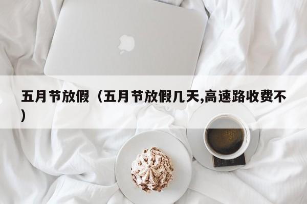 五月节放假(五月节放假几天,高速路收费不)