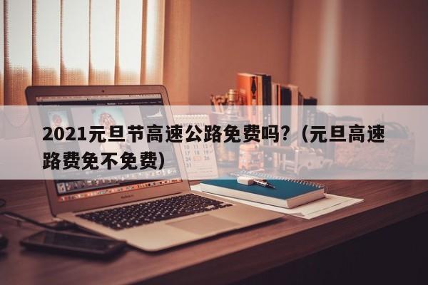 2021元旦节高速公路免费吗?(元旦高速路费免不免费)