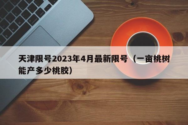 天津限号2023年4月最新限号(一亩桃树能产多少桃胶)