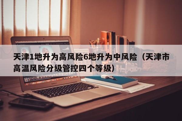 天津1地升为高风险6地升为中风险(天津市高温风险分级管控四个等级)